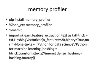 memory profiler
• pip install memory_profiler
• %load_ext memory_profiler
• %memit
• import sklearn.feature_extraction.text as txthtrick =
txt.HashingVectorizer(n_features=20,binary=True,no
rm=None)texts = ['Python for data science','Python
for machine learning']hashing =
htrick.transform(texts)%memit dense_hashing =
hashing.toarray()
 