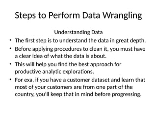 Steps to Perform Data Wrangling
Understanding Data
• The first step is to understand the data in great depth.
• Before applying procedures to clean it, you must have
a clear idea of what the data is about.
• This will help you find the best approach for
productive analytic explorations.
• For exa, if you have a customer dataset and learn that
most of your customers are from one part of the
country, you’ll keep that in mind before progressing.
 