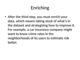 Enriching
• After the third step, you must enrich your
data, which means taking stock of what’s in
the dataset and strategizing how to improve it.
For example, a car insurance company might
want to know crime rates in the
neighborhoods of its users to estimate risk
better.
 