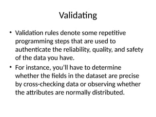 Validating
• Validation rules denote some repetitive
programming steps that are used to
authenticate the reliability, quality, and safety
of the data you have.
• For instance, you’ll have to determine
whether the fields in the dataset are precise
by cross-checking data or observing whether
the attributes are normally distributed.
 