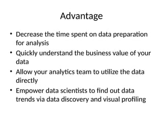 Advantage
• Decrease the time spent on data preparation
for analysis
• Quickly understand the business value of your
data
• Allow your analytics team to utilize the data
directly
• Empower data scientists to find out data
trends via data discovery and visual profiling
 