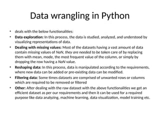 Data wrangling in Python
• deals with the below functionalities:
• Data exploration: In this process, the data is studied, analyzed, and understood by
visualizing representations of data.
• Dealing with missing values: Most of the datasets having a vast amount of data
contain missing values of NaN, they are needed to be taken care of by replacing
them with mean, mode, the most frequent value of the column, or simply by
dropping the row having a NaN value.
• Reshaping data: In this process, data is manipulated according to the requirements,
where new data can be added or pre-existing data can be modified.
• Filtering data: Some times datasets are comprised of unwanted rows or columns
which are required to be removed or filtered
• Other: After dealing with the raw dataset with the above functionalities we get an
efficient dataset as per our requirements and then it can be used for a required
purpose like data analyzing, machine learning, data visualization, model training etc.
 