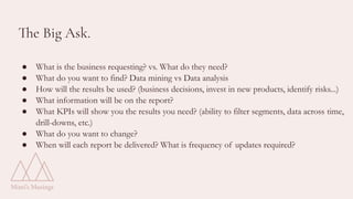The Big Ask.
● What is the business requesting? vs. What do they need?
● What do you want to find? Data mining vs Data analysis
● How will the results be used? (business decisions, invest in new products, identify risks...)
● What information will be on the report?
● What KPIs will show you the results you need? (ability to filter segments, data across time,
drill-downs, etc.)
● What do you want to change?
● When will each report be delivered? What is frequency of updates required?
 