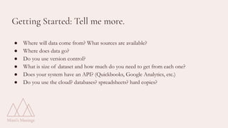 Getting Started: Tell me more.
● Where will data come from? What sources are available?
● Where does data go?
● Do you use version control?
● What is size of dataset and how much do you need to get from each one?
● Does your system have an API? (Quickbooks, Google Analytics, etc.)
● Do you use the cloud? databases? spreadsheets? hard copies?
 
