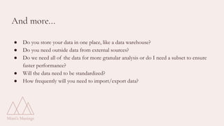 And more...
● Do you store your data in one place, like a data warehouse?
● Do you need outside data from external sources?
● Do we need all of the data for more granular analysis or do I need a subset to ensure
faster performance?
● Will the data need to be standardized?
● How frequently will you need to import/export data?
 