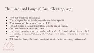 The Hard (and Longest) Part: Cleaning, ugh.
● How can you ensure data quality?
● Who is responsible for developing and maintaining reports?
● What people and data resources are needed?
● For each source of data, is it complete, accurate, and up to date?
● Can I use the data in its current state?
● If there are inconsistencies or redundant values, what do I need to do to clean the data?
● Is it a matter of manually changing a few values or will a more systematic approach be
necessary?
● Will I need to change the data in its original location or in a secondary environment?
 