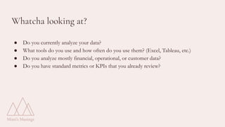 Whatcha looking at?
● Do you currently analyze your data?
● What tools do you use and how often do you use them? (Excel, Tableau, etc.)
● Do you analyze mostly financial, operational, or customer data?
● Do you have standard metrics or KPIs that you already review?
 