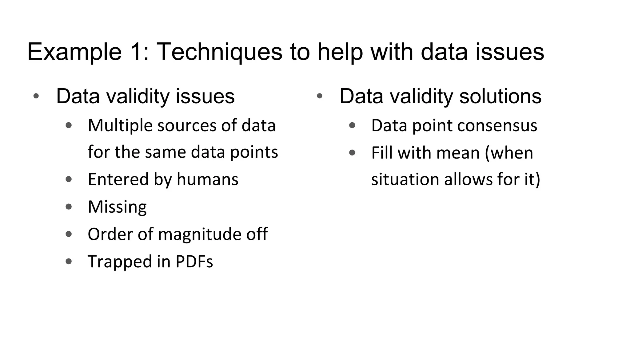 Example 1: Techniques to help with data issues
• Data validity issues
• Multiple sources of data
for the same data points
• Entered by humans
• Missing
• Order of magnitude off
• Trapped in PDFs
• Data validity solutions
• Data point consensus
• Fill with mean (when
situation allows for it)
 