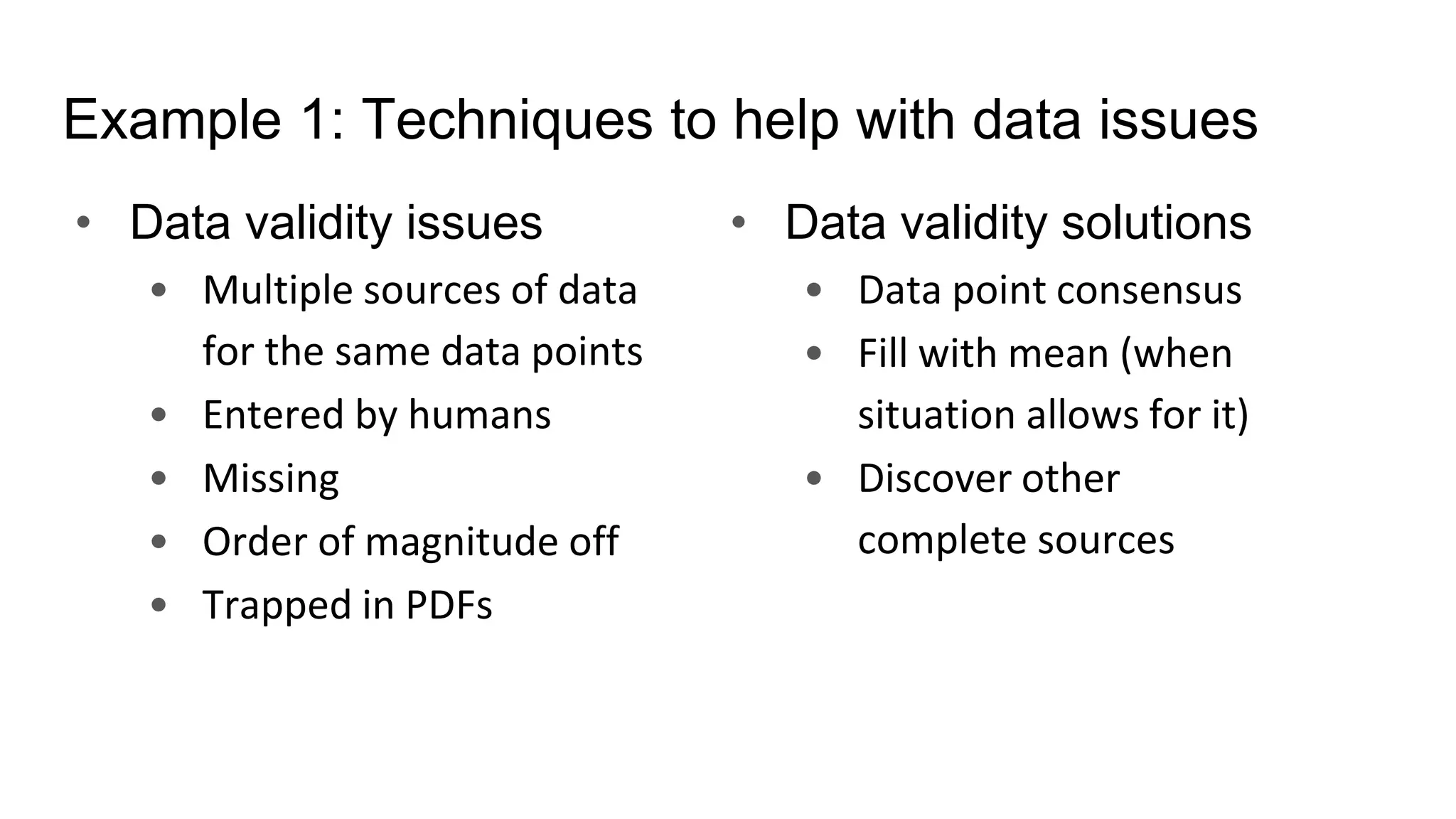 Example 1: Techniques to help with data issues
• Data validity issues
• Multiple sources of data
for the same data points
• Entered by humans
• Missing
• Order of magnitude off
• Trapped in PDFs
• Data validity solutions
• Data point consensus
• Fill with mean (when
situation allows for it)
• Discover other
complete sources
 