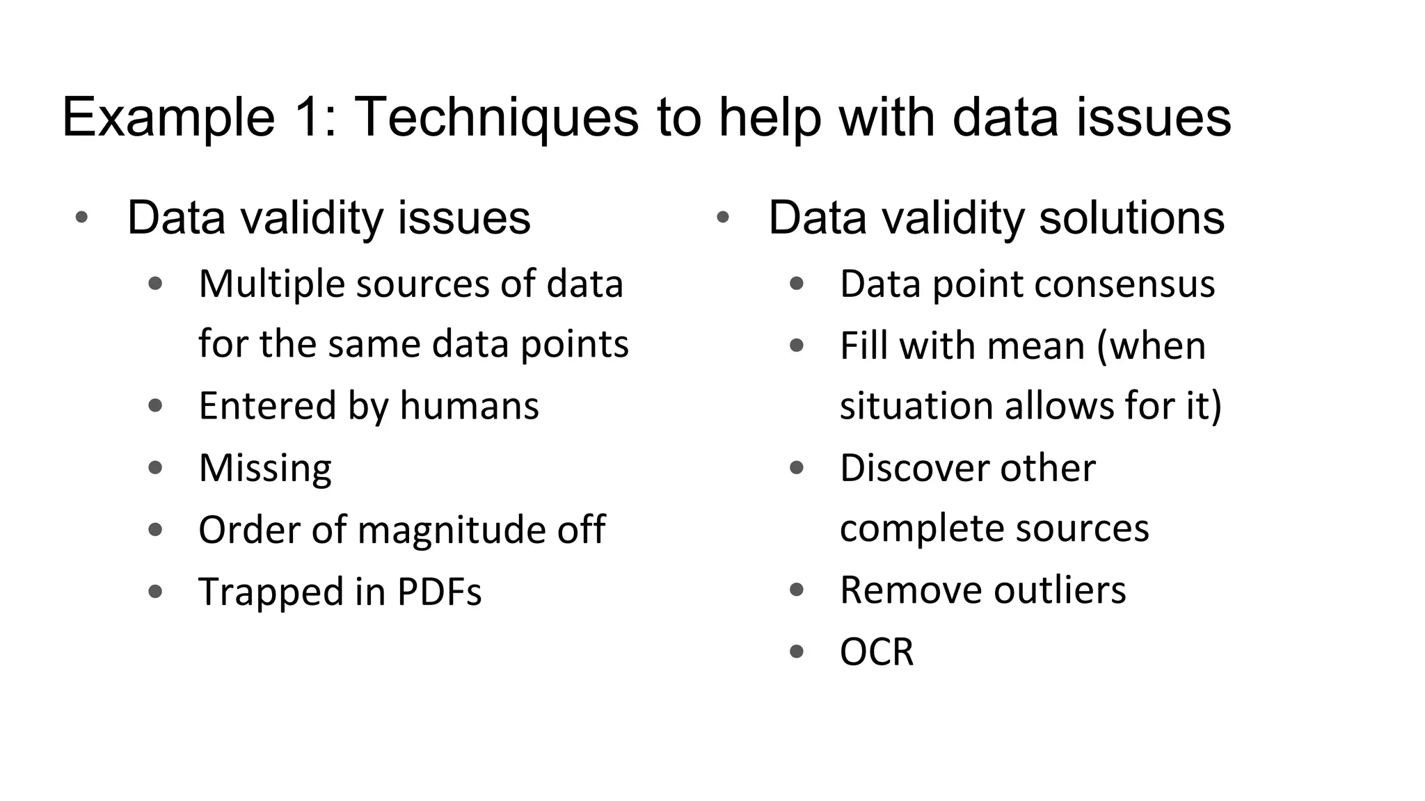 Example 1: Techniques to help with data issues
• Data validity issues
• Multiple sources of data
for the same data points
• Entered by humans
• Missing
• Order of magnitude off
• Trapped in PDFs
• Data validity solutions
• Data point consensus
• Fill with mean (when
situation allows for it)
• Discover other
complete sources
• Remove outliers
• OCR
 