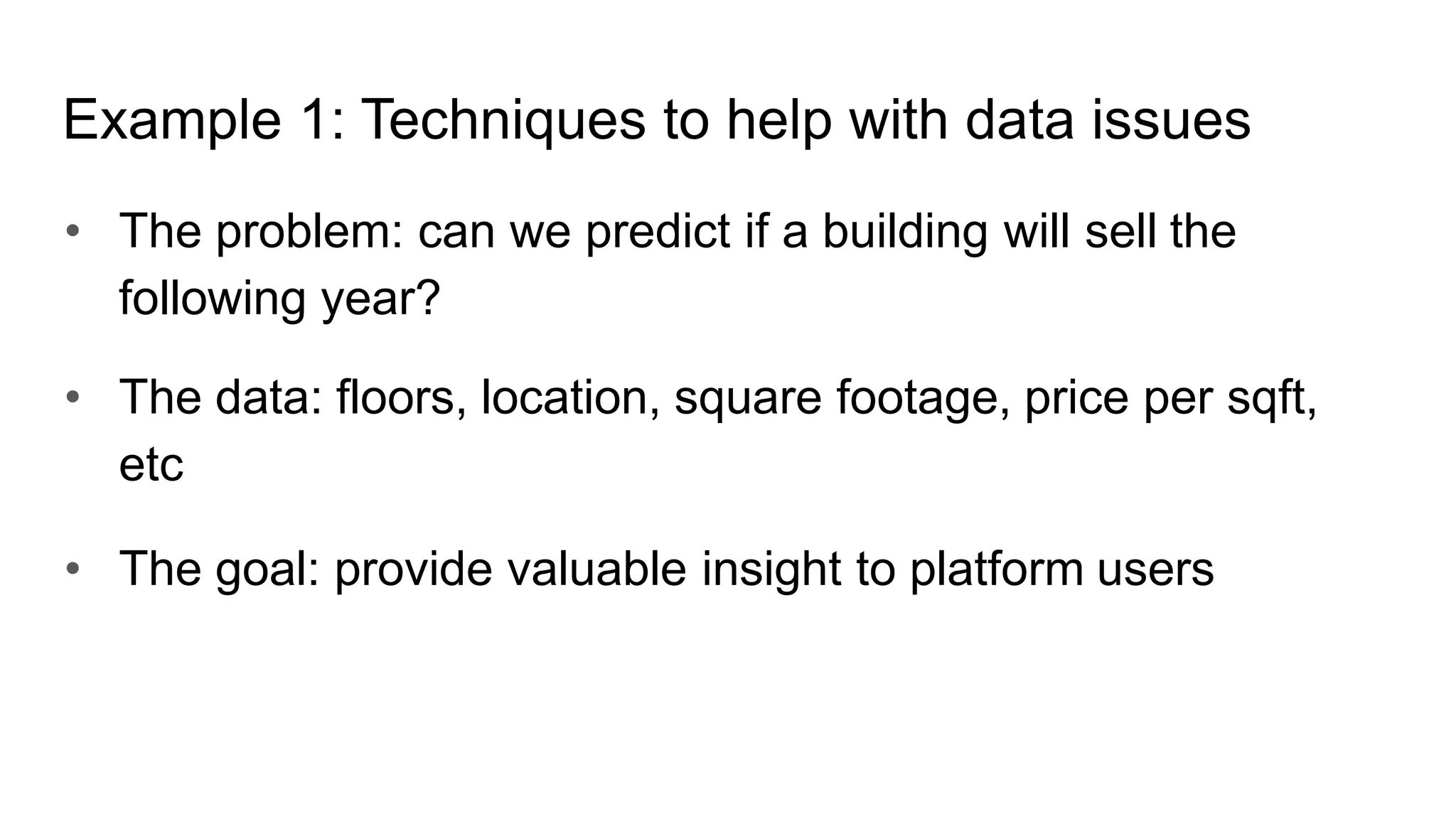 • The problem: can we predict if a building will sell the
following year?
• The data: floors, location, square footage, price per sqft,
etc
• The goal: provide valuable insight to platform users
Example 1: Techniques to help with data issues
 