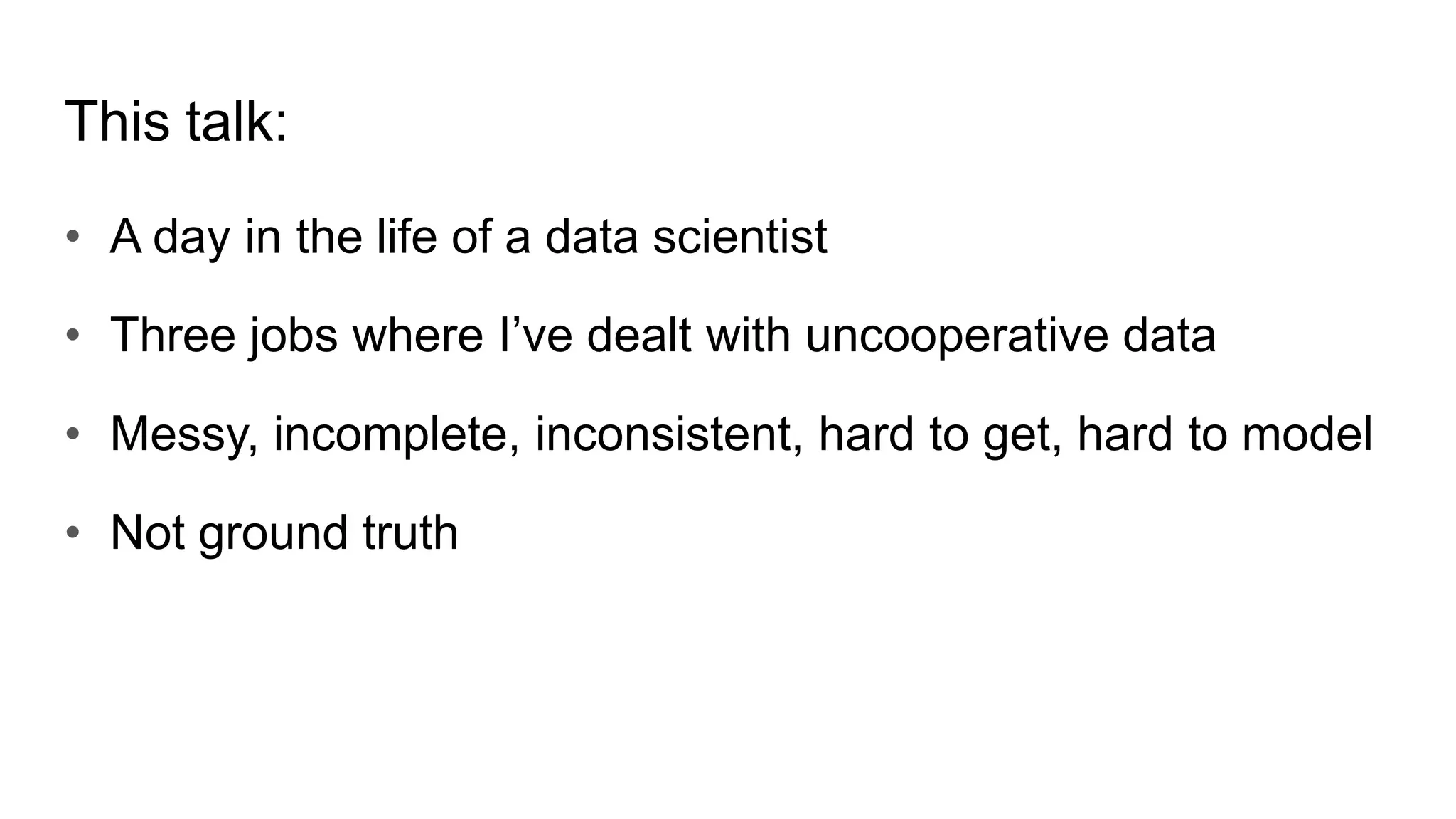 This talk:
• A day in the life of a data scientist
• Three jobs where I’ve dealt with uncooperative data
• Messy, incomplete, inconsistent, hard to get, hard to model
• Not ground truth
 
