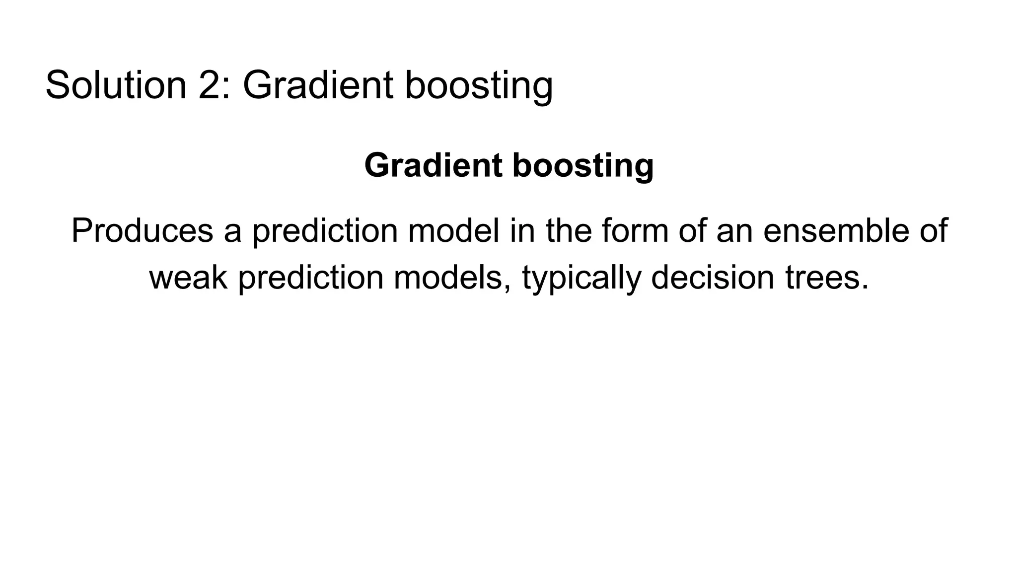 Solution 2: Gradient boosting
Gradient boosting
Produces a prediction model in the form of an ensemble of
weak prediction models, typically decision trees.
 