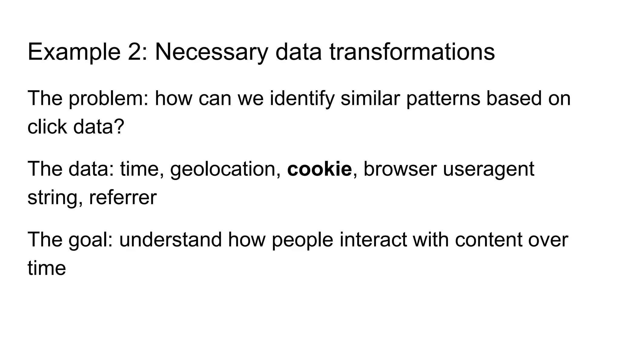 Example 2: Necessary data transformations
The problem: how can we identify similar patterns based on
click data?
The data: time, geolocation, cookie, browser useragent
string, referrer
The goal: understand how people interact with content over
time
 