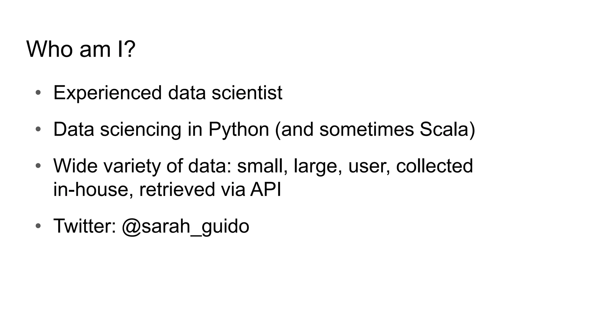 Who am I?
• Experienced data scientist
• Data sciencing in Python (and sometimes Scala)
• Wide variety of data: small, large, user, collected
in-house, retrieved via API
• Twitter: @sarah_guido
 