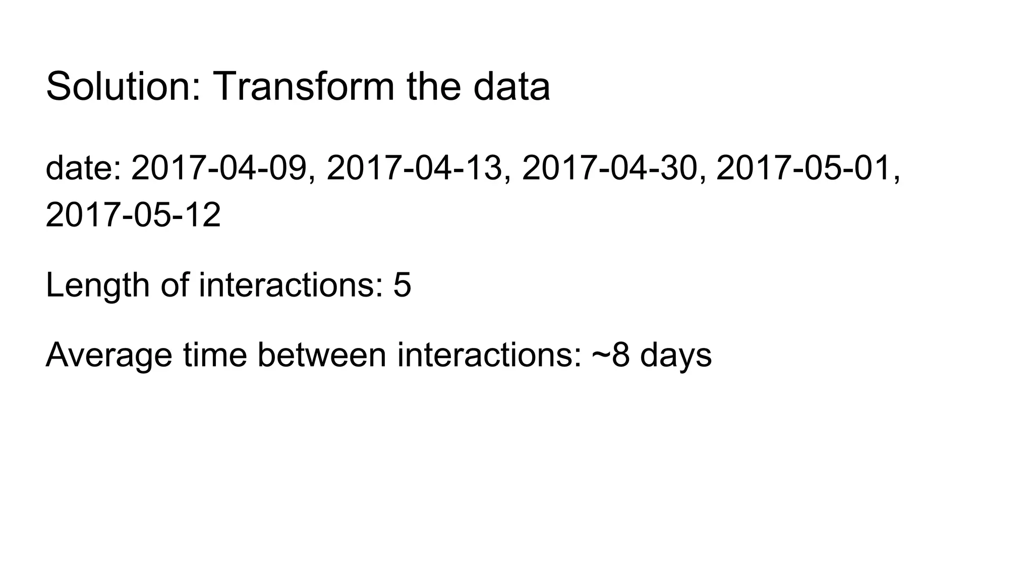 Solution: Transform the data
date: 2017-04-09, 2017-04-13, 2017-04-30, 2017-05-01,
2017-05-12
Length of interactions: 5
Average time between interactions: ~8 days
 