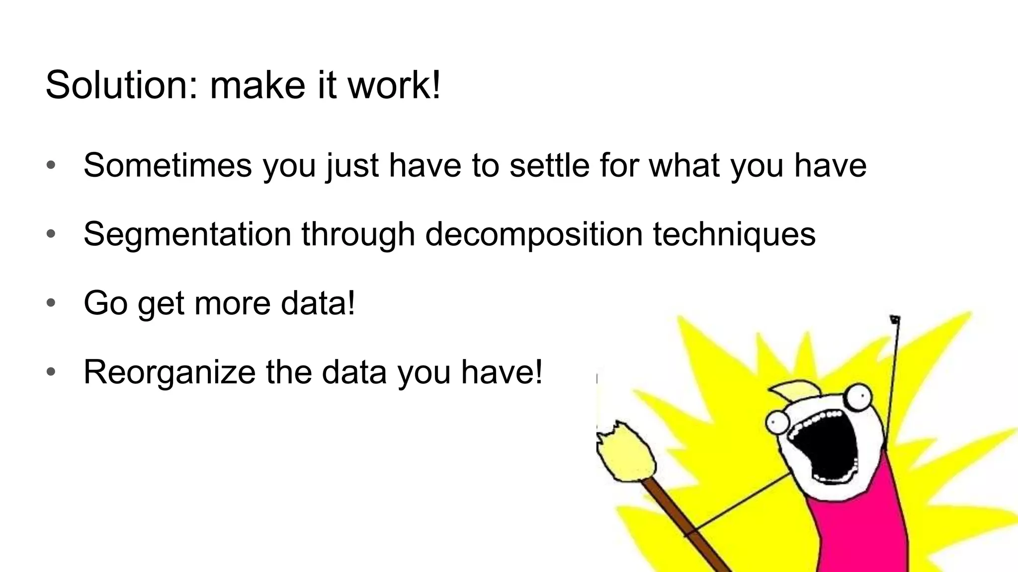 Solution: make it work!
• Sometimes you just have to settle for what you have
• Segmentation through decomposition techniques
• Go get more data!
• Reorganize the data you have!
 