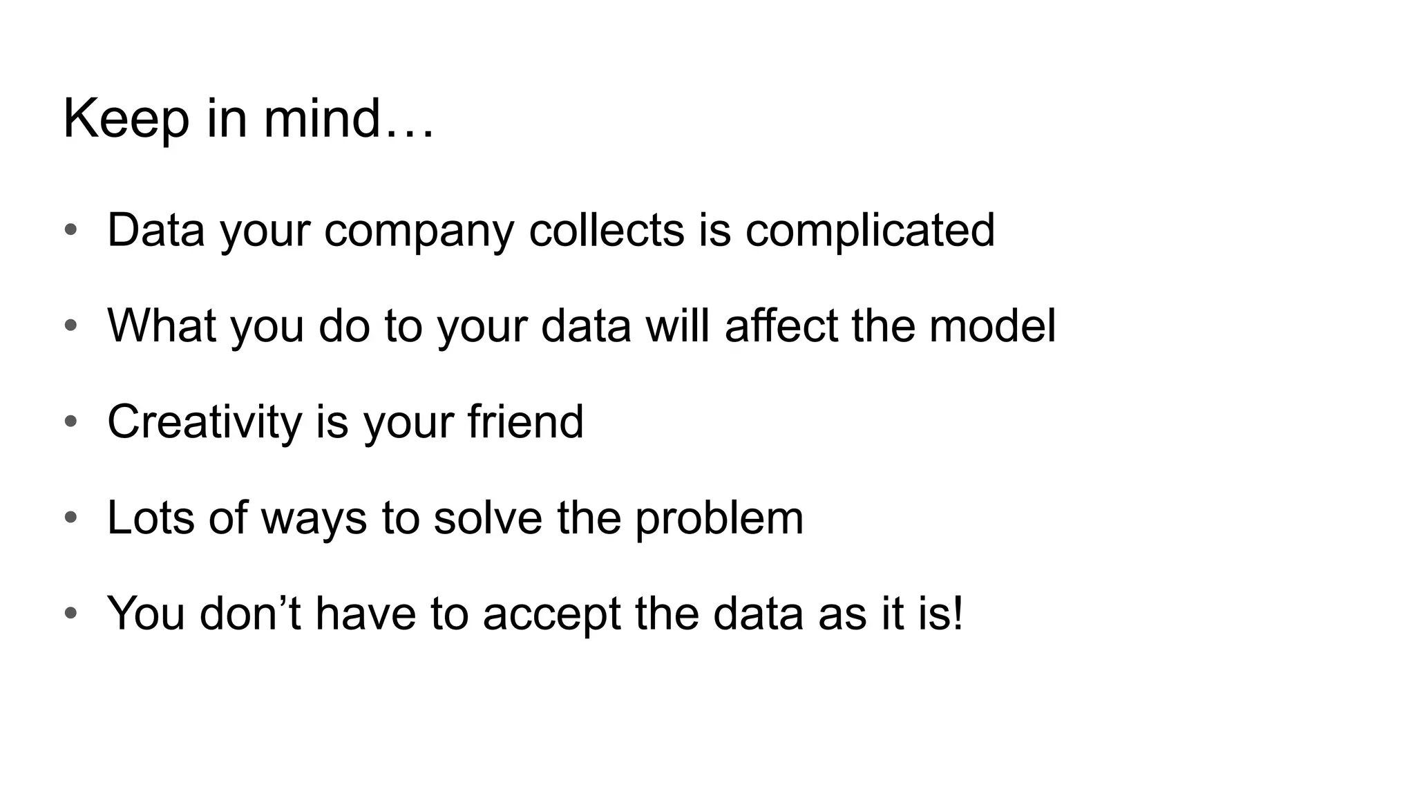 Keep in mind…
• Data your company collects is complicated
• What you do to your data will affect the model
• Creativity is your friend
• Lots of ways to solve the problem
• You don’t have to accept the data as it is!
 
