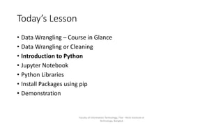 Today’s Lesson
• Data Wrangling – Course in Glance
• Data Wrangling or Cleaning
• Introduction to Python
• Jupyter Notebook
• Python Libraries
• Install Packages using pip
• Demonstration
Faculty of Information Technology, Thai - Nichi Institute of
Technology, Bangkok
 