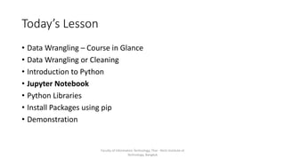 Today’s Lesson
• Data Wrangling – Course in Glance
• Data Wrangling or Cleaning
• Introduction to Python
• Jupyter Notebook
• Python Libraries
• Install Packages using pip
• Demonstration
Faculty of Information Technology, Thai - Nichi Institute of
Technology, Bangkok
 