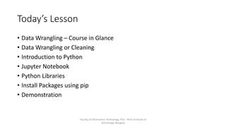 Today’s Lesson
• Data Wrangling – Course in Glance
• Data Wrangling or Cleaning
• Introduction to Python
• Jupyter Notebook
• Python Libraries
• Install Packages using pip
• Demonstration
Faculty of Information Technology, Thai - Nichi Institute of
Technology, Bangkok
 