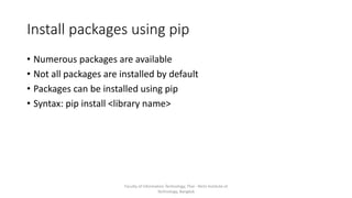 Install packages using pip
• Numerous packages are available
• Not all packages are installed by default
• Packages can be installed using pip
• Syntax: pip install <library name>
Faculty of Information Technology, Thai - Nichi Institute of
Technology, Bangkok
 