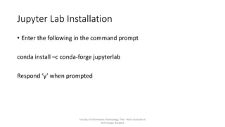 Jupyter Lab Installation
• Enter the following in the command prompt
conda install –c conda-forge jupyterlab
Respond ‘y’ when prompted
Faculty of Information Technology, Thai - Nichi Institute of
Technology, Bangkok
 