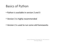 Basics of Python
• Python is available in version 2 and 3
• Version 3 is highly recommended
• Version 2 is used to run some old frameworks
Faculty of Information Technology, Thai - Nichi Institute of
Technology, Bangkok
 