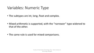 Variables: Numeric Type
• The subtypes are int, long, float and complex.
• Mixed arithmetic is supported, with the “narrower” type widened to
that of the other.
• The same rule is used for mixed comparisons.
Faculty of Information Technology, Thai - Nichi Institute of
Technology, Bangkok
 