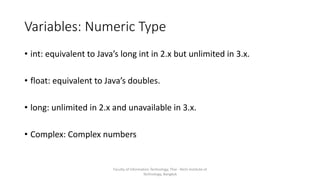 Variables: Numeric Type
• int: equivalent to Java’s long int in 2.x but unlimited in 3.x.
• float: equivalent to Java’s doubles.
• long: unlimited in 2.x and unavailable in 3.x.
• Complex: Complex numbers
Faculty of Information Technology, Thai - Nichi Institute of
Technology, Bangkok
 