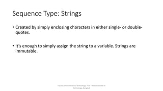 Sequence Type: Strings
• Created by simply enclosing characters in either single- or double-
quotes.
• It’s enough to simply assign the string to a variable. Strings are
immutable.
Faculty of Information Technology, Thai - Nichi Institute of
Technology, Bangkok
 