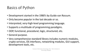 Basics of Python
• Development started in the 1980’s by Guido van Rossum.
• Only became popular in the last decade or so.
• Interpreted, very-high-level programming language.
• Supports a multitude of programming paradigms.
• OOP, functional, procedural, logic, structured, etc.
• General purpose.
• Very comprehensive standard library includes numeric modules,
crypto services, OS interfaces, networking modules, GUI support,
development tools, etc.
Faculty of Information Technology, Thai - Nichi Institute of
Technology, Bangkok
 
