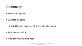 Dictionary
• Peculiar to python
• Used for mapping
• Hash tables and maps set of objects to a key value
• Available as built in
• Ideal for unstructured data
Faculty of Information Technology, Thai - Nichi Institute of
Technology, Bangkok
 