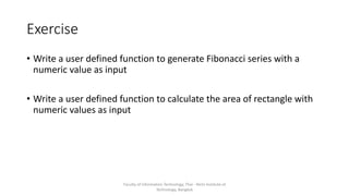Exercise
• Write a user defined function to generate Fibonacci series with a
numeric value as input
• Write a user defined function to calculate the area of rectangle with
numeric values as input
Faculty of Information Technology, Thai - Nichi Institute of
Technology, Bangkok
 