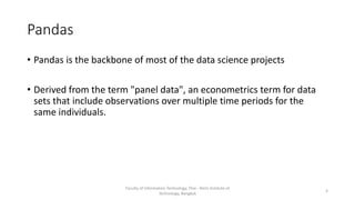 Pandas
• Pandas is the backbone of most of the data science projects
• Derived from the term "panel data", an econometrics term for data
sets that include observations over multiple time periods for the
same individuals.
Faculty of Information Technology, Thai - Nichi Institute of
Technology, Bangkok
3
 