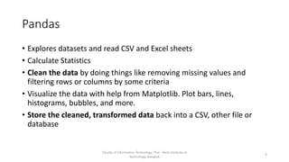 Pandas
• Explores datasets and read CSV and Excel sheets
• Calculate Statistics
• Clean the data by doing things like removing missing values and
filtering rows or columns by some criteria
• Visualize the data with help from Matplotlib. Plot bars, lines,
histograms, bubbles, and more.
• Store the cleaned, transformed data back into a CSV, other file or
database
Faculty of Information Technology, Thai - Nichi Institute of
Technology, Bangkok
4
 