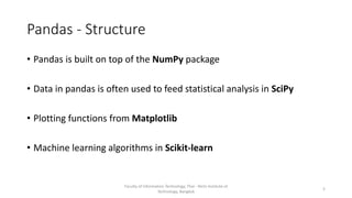Pandas - Structure
• Pandas is built on top of the NumPy package
• Data in pandas is often used to feed statistical analysis in SciPy
• Plotting functions from Matplotlib
• Machine learning algorithms in Scikit-learn
Faculty of Information Technology, Thai - Nichi Institute of
Technology, Bangkok
5
 