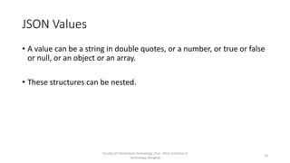 JSON Values
• A value can be a string in double quotes, or a number, or true or false
or null, or an object or an array.
• These structures can be nested.
Faculty of Information Technology, Thai - Nichi Institute of
Technology, Bangkok
10
 