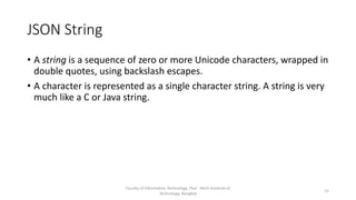 JSON String
• A string is a sequence of zero or more Unicode characters, wrapped in
double quotes, using backslash escapes.
• A character is represented as a single character string. A string is very
much like a C or Java string.
Faculty of Information Technology, Thai - Nichi Institute of
Technology, Bangkok
12
 