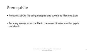 Prerequisite
• Prepare a JSON file using notepad and save it as filename.json
• For easy access, save the file in the same directory as the ipynb
notebook
Faculty of Information Technology, Thai - Nichi Institute of
Technology, Bangkok
17
 