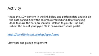 Activity
• Read the JSON content in the link below and perform data analysis on
the data parsed. Show the columns removed and data wrangling
done to make the data presentable. Upload to your GitHub and
submit the link of your ipynb file in canvas.instructure portal.
https://covid19.th-stat.com/api/open/cases
Classwork and graded assignment
Faculty of Information Technology, Thai - Nichi Institute of
Technology, Bangkok
32
 
