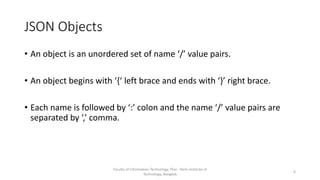 JSON Objects
• An object is an unordered set of name ‘/’ value pairs.
• An object begins with ‘{‘ left brace and ends with ‘}’ right brace.
• Each name is followed by ‘:’ colon and the name ‘/’ value pairs are
separated by ‘,’ comma.
Faculty of Information Technology, Thai - Nichi Institute of
Technology, Bangkok
6
 
