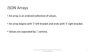 JSON Arrays
• An array is an ordered collection of values.
• An array begins with ‘[‘ left bracket and ends with ‘]’ right bracket.
• Values are separated by ‘,’ comma.
Faculty of Information Technology, Thai - Nichi Institute of
Technology, Bangkok
8
 