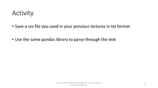 Activity
• Save a csv file you used in your previous lectures in txt format
• Use the same pandas library to parse through the text
Faculty of Information Technology, Thai - Nichi Institute of
Technology, Bangkok
21
 