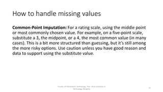 How to handle missing values
Common-Point Imputation: For a rating scale, using the middle point
or most commonly chosen value. For example, on a five-point scale,
substitute a 3, the midpoint, or a 4, the most common value (in many
cases). This is a bit more structured than guessing, but it’s still among
the more risky options. Use caution unless you have good reason and
data to support using the substitute value.
Faculty of Information Technology, Thai - Nichi Institute of
Technology, Bangkok
11
 