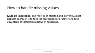 How to handle missing values
Multiple Imputation: The most sophisticated and, currently, most
popular approach is to take the regression idea further and take
advantage of correlations between responses.
Faculty of Information Technology, Thai - Nichi Institute of
Technology, Bangkok
13
 