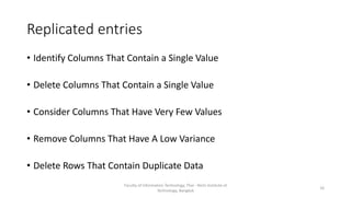 Replicated entries
• Identify Columns That Contain a Single Value
• Delete Columns That Contain a Single Value
• Consider Columns That Have Very Few Values
• Remove Columns That Have A Low Variance
• Delete Rows That Contain Duplicate Data
Faculty of Information Technology, Thai - Nichi Institute of
Technology, Bangkok
16
 