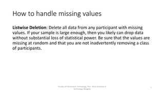 How to handle missing values
Listwise Deletion: Delete all data from any participant with missing
values. If your sample is large enough, then you likely can drop data
without substantial loss of statistical power. Be sure that the values are
missing at random and that you are not inadvertently removing a class
of participants.
Faculty of Information Technology, Thai - Nichi Institute of
Technology, Bangkok
7
 