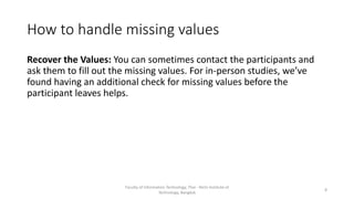 How to handle missing values
Recover the Values: You can sometimes contact the participants and
ask them to fill out the missing values. For in-person studies, we’ve
found having an additional check for missing values before the
participant leaves helps.
Faculty of Information Technology, Thai - Nichi Institute of
Technology, Bangkok
8
 