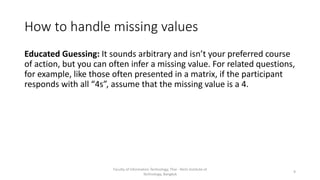 How to handle missing values
Educated Guessing: It sounds arbitrary and isn’t your preferred course
of action, but you can often infer a missing value. For related questions,
for example, like those often presented in a matrix, if the participant
responds with all “4s”, assume that the missing value is a 4.
Faculty of Information Technology, Thai - Nichi Institute of
Technology, Bangkok
9
 